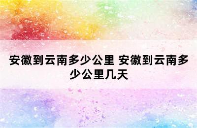 安徽到云南多少公里 安徽到云南多少公里几天